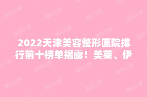 2024天津美容整形医院排行前十榜单揭露！美莱、伊美尔、维美等实力强！