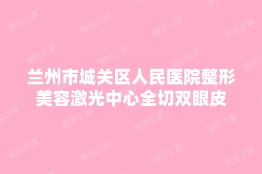 兰州市城关区人民医院整形美容激光中心全切双眼皮