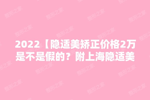 2024【隐适美矫正价格2万是不是假的？附上海隐适美矫正医生排名】