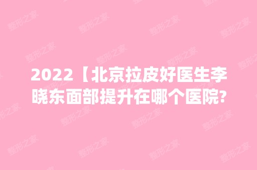 2024【北京拉皮好医生李晓东面部提升在哪个医院?pst提升口碑怎样?】