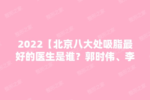 2024【北京八大处吸脂比较好的医生是谁？郭时伟、李发成风评参考】