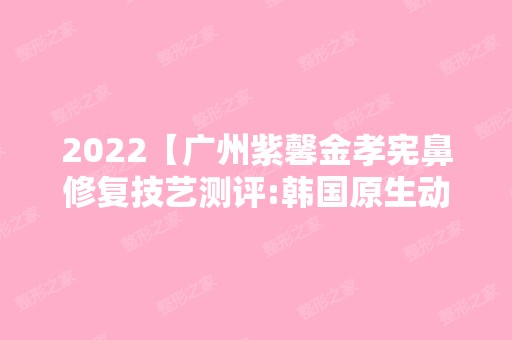 2024【广州紫馨金孝宪鼻修复技艺测评:韩国原生动态美鼻不惧镜头】