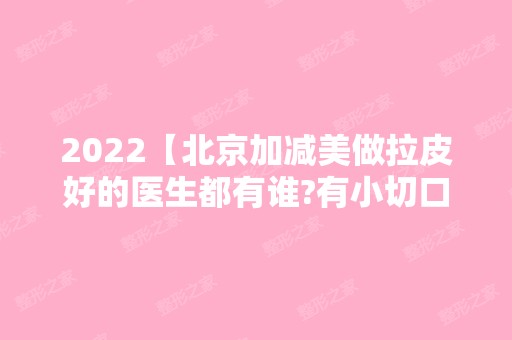 2024【北京加减美做拉皮好的医生都有谁?有小切口拉皮对比照吗？】