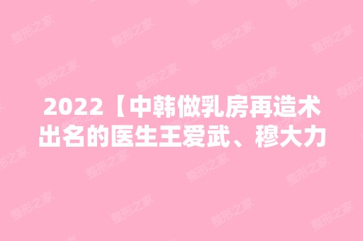 2024【中韩做乳房再造术出名的医生王爱武、穆大力、朴晟秀测评】