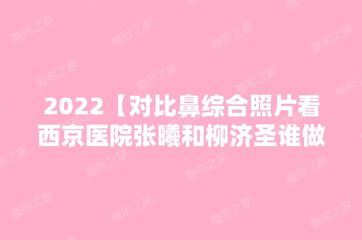 2024【对比鼻综合照片看西京医院张曦和柳济圣谁做鼻子技术好？】