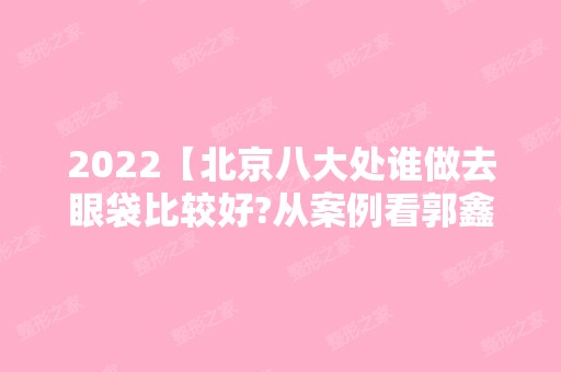 2024【北京八大处谁做去眼袋比较好?从案例看郭鑫去眼袋技术咋样】