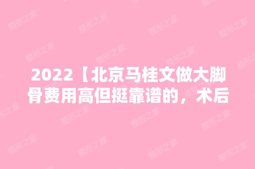 2024【北京马桂文做大脚骨费用高但挺靠谱的，术后当天就能走路】