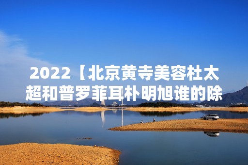 2024【北京黄寺美容和普罗菲耳朴明旭谁的除皱技术好？】