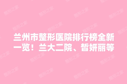 兰州市整形医院排行榜全新一览！兰大二院、皙妍丽等技术口碑居三甲