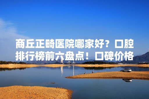 商丘正畸医院哪家好？口腔排行榜前六盘点！口碑价格一一介绍