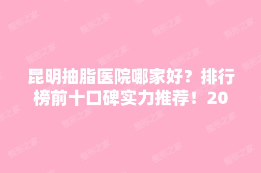 昆明抽脂医院哪家好？排行榜前十口碑实力推荐！2024价格收费抢先预览