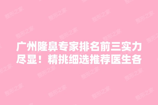 广州隆鼻专家排名前三实力尽显！精挑细选推荐医生各大擅长！