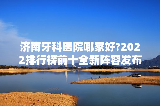 济南牙科医院哪家好?2024排行榜前十全新阵容发布！