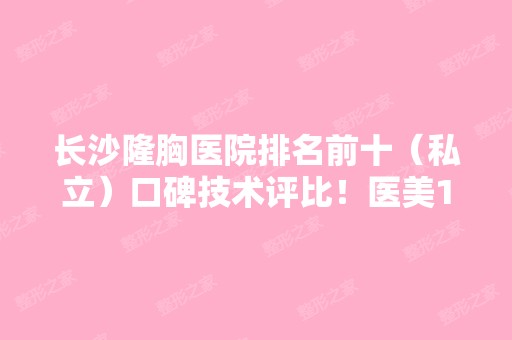 长沙隆胸医院排名前十（私立）口碑技术评比！医美10强花落谁家？全新价格盘点