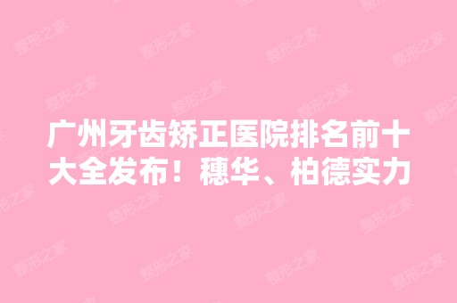 广州牙齿矫正医院排名前十大全发布！穗华、柏德实力上榜~整牙价格查询