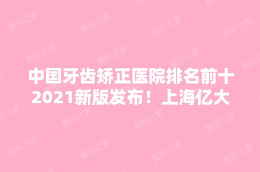 中国牙齿矫正医院排名前十2024新版发布！上海亿大、永华口腔蝉联10强