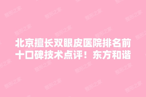 北京擅长双眼皮医院排名前十口碑技术点评！东方和谐、柏丽、艾玛等强强入围！