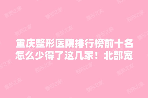 重庆整形医院排行榜前十名怎么少得了这几家！北部宽仁医院、华美、晶肤等！