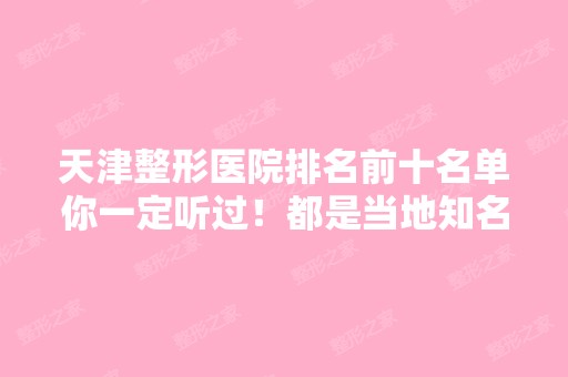 天津整形医院排名前十名单你一定听过！都是当地知名的正规好评医院~医美10强盘点