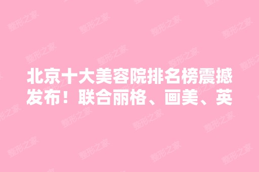 北京十大美容院排名榜震撼发布！联合丽格、画美、英煌稳居前三强