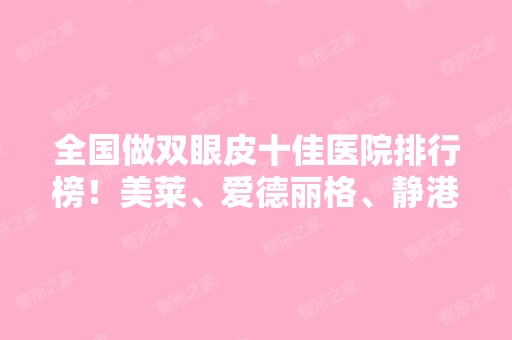 全国做双眼皮十佳医院排行榜！美莱、爱德丽格、静港等医美十强！价格表2024！