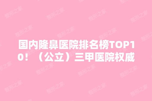 国内隆鼻医院排名榜TOP10！（公立）三甲医院权威推荐：上海九院、北京协和等