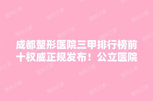 成都整形医院三甲排行榜前十权威正规发布！公立医院实力雄厚不容小觑~