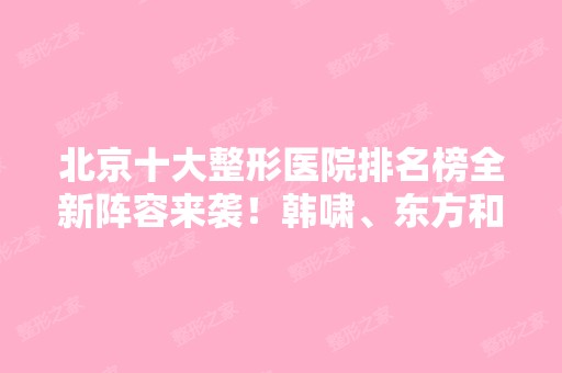 北京十大整形医院排名榜全新阵容来袭！韩啸、东方和谐等医美大咖上榜~价格查询