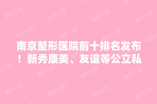 南京整形医院前十排名发布！新秀康美、友谊等公立私立多次蝉联医美10强~