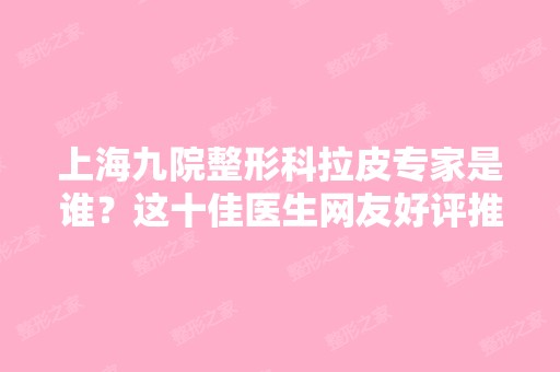 上海九院整形科拉皮专家是谁？这十佳医生网友好评推荐！排名靠前、价格合理