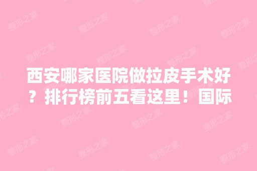 西安哪家医院做拉皮手术好？排行榜前五看这里！国际医学中心医院、画美、美莱等均价一览！