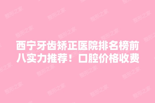 西宁牙齿矫正医院排名榜前八实力推荐！口腔价格收费标准曝光~