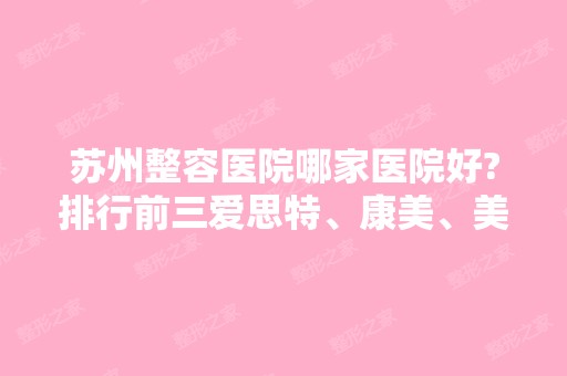 苏州整容医院哪家医院好?排行前三爱思特、康美、美贝尔！附价格表！