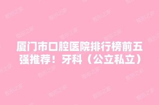 厦门市口腔医院排行榜前五强推荐！牙科（公立私立）汇总~整牙价格查询