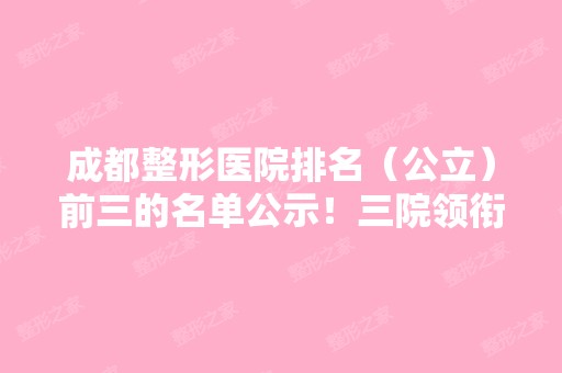 成都整形医院排名（公立）前三的名单公示！三院领衔~价格请查收