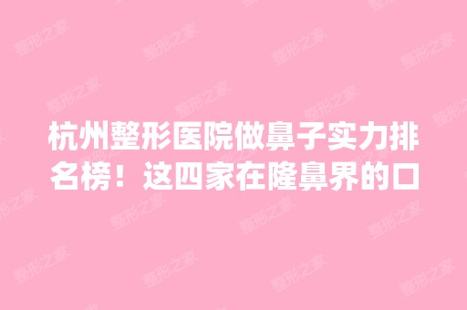 杭州整形医院做鼻子实力排名榜！这四家在隆鼻界的口碑不错_价格查询