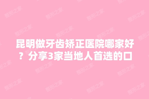 昆明做牙齿矫正医院哪家好？分享3家当地人首选的口腔医院和价格明细