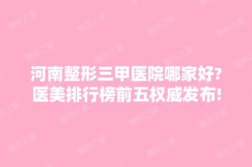 河南整形三甲医院哪家好?医美排行榜前五权威发布!公立私立上榜、价格参考