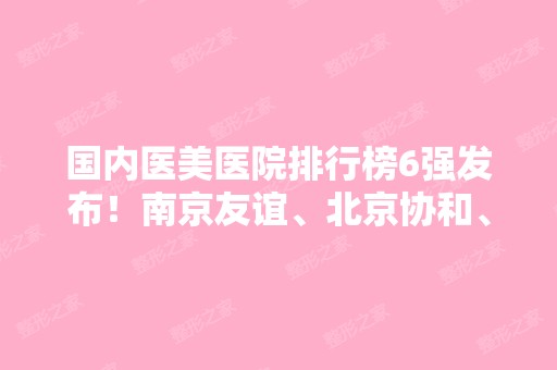 国内医美医院排行榜6强发布！南京友谊、北京协和、上海华美入围~价格查询