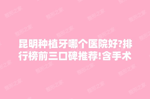 昆明种植牙哪个医院好?排行榜前三口碑推荐!含手术价格表一览