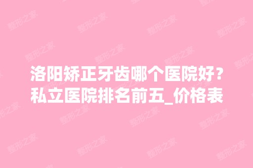 洛阳矫正牙齿哪个医院好？私立医院排名前五_价格表分享一二！