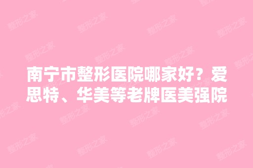 南宁市整形医院哪家好？爱思特、华美等老牌医美强院领衔排行榜（附价格表）