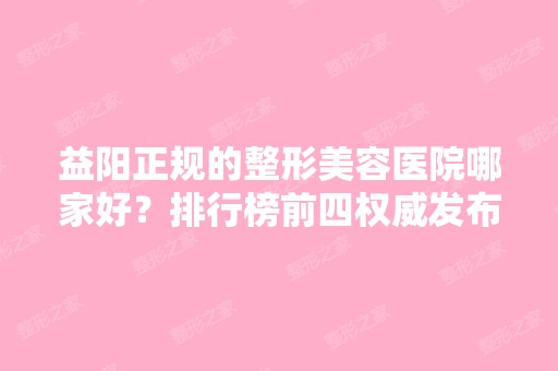 益阳正规的整形美容医院哪家好？排行榜前四权威发布！内含价格费用参考