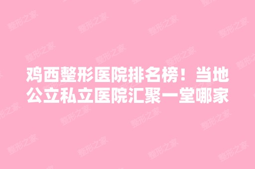 鸡西整形医院排名榜！当地公立私立医院汇聚一堂哪家好给你真实参考！