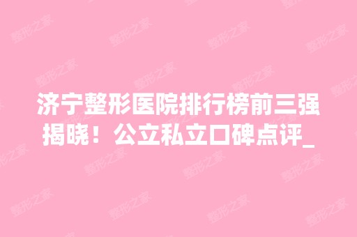 济宁整形医院排行榜前三强揭晓！公立私立口碑点评_含双眼皮价格查询