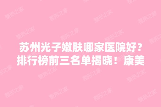 苏州光子嫩肤哪家医院好？排行榜前三名单揭晓！康美、爱思特口碑及价格查询