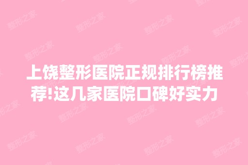 上饶整形医院正规排行榜推荐!这几家医院口碑好实力强_含价格一览表