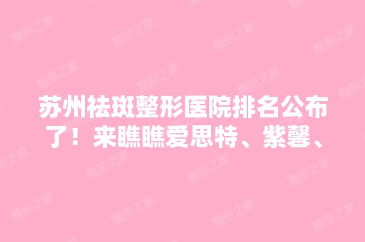 苏州祛斑整形医院排名公布了！来瞧瞧爱思特、紫馨、康美等强院实力收费价格如何？