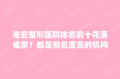 淮安整形医院排名前十花落谁家？都是知名度高的机构_价格优惠看这里！