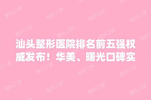 汕头整形医院排名前五强权威发布！华美、曙光口碑实力入围_附价格参考